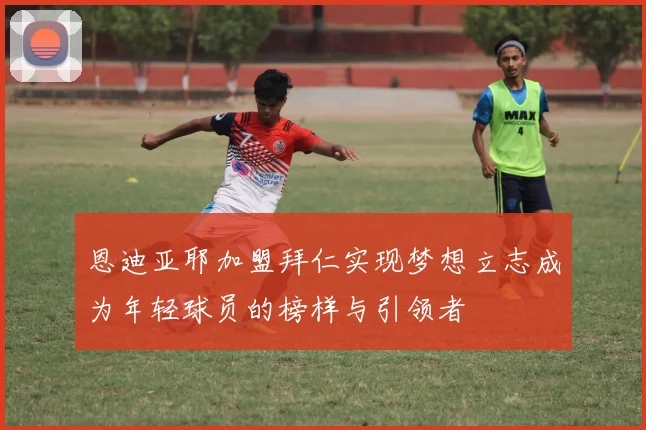 恩迪亚耶加盟拜仁实现梦想立志成为年轻球员的榜样与引领者