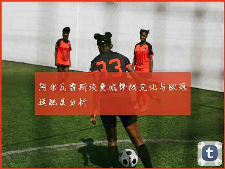 阿尔瓦雷斯谈曼城锋线变化与欧冠适配度分析