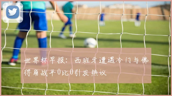 世界杯早报：西班牙遭遇冷门与佛得角战平0比0引发热议