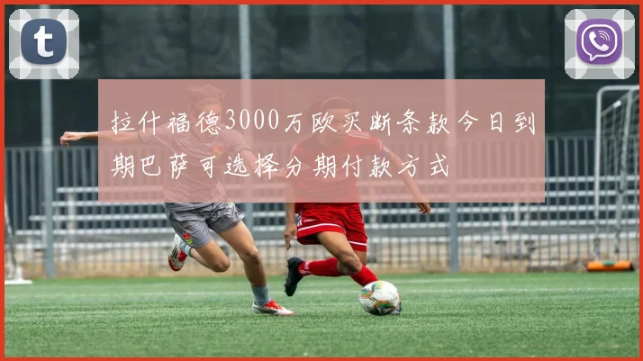 拉什福德3000万欧买断条款今日到期巴萨可选择分期付款方式