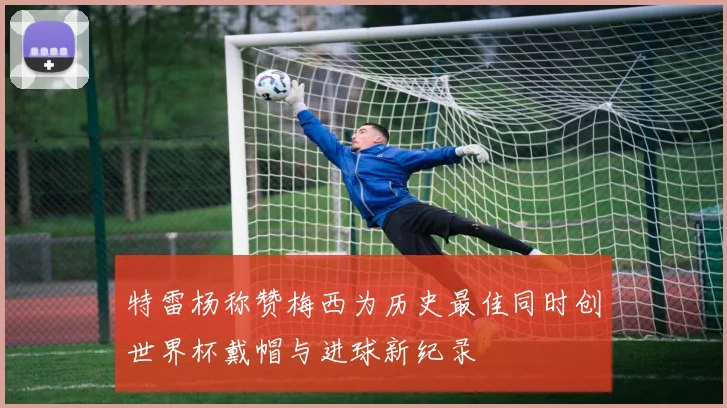 特雷杨称赞梅西为历史最佳同时创世界杯戴帽与进球新纪录